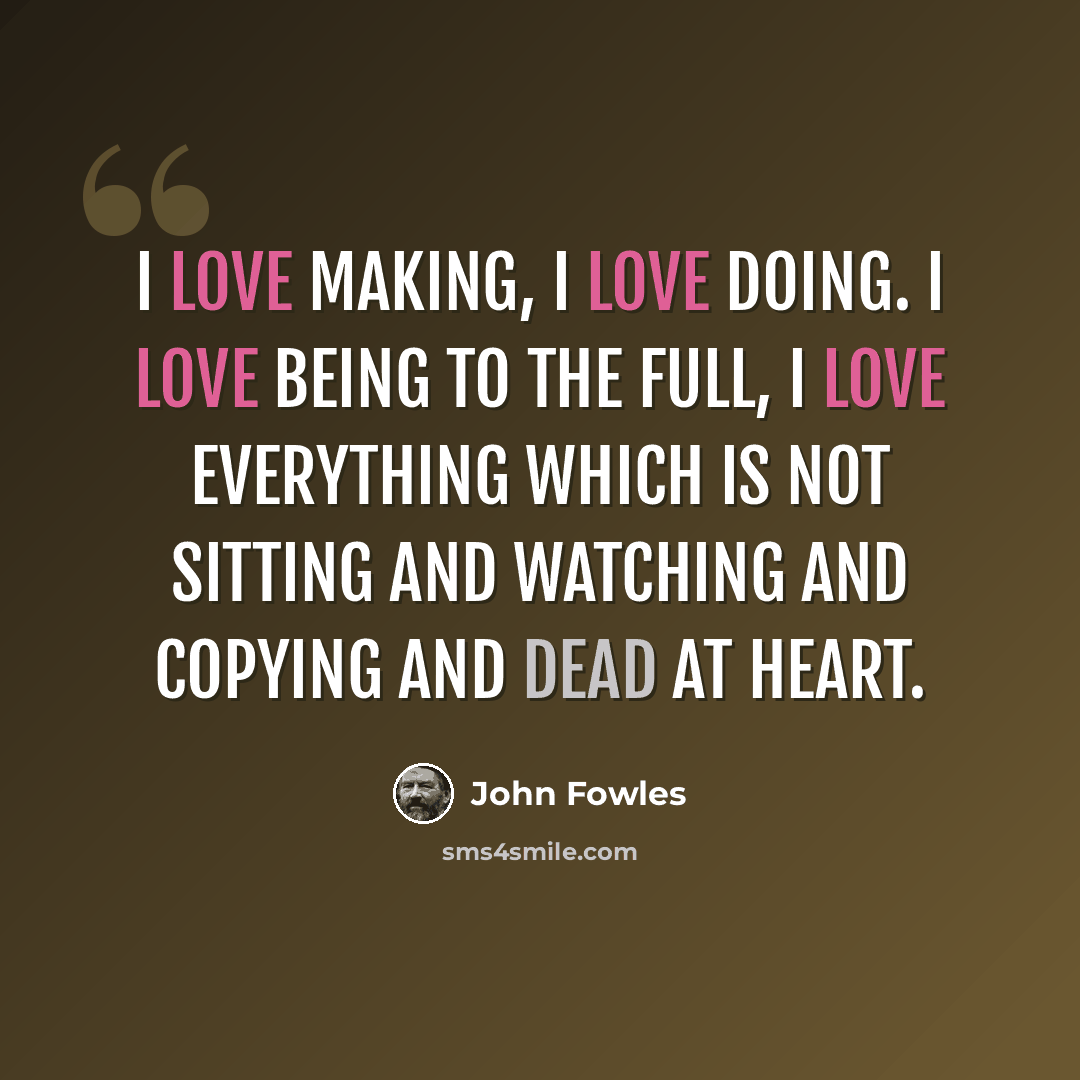“I love making, I love doing. I love being to the full, I love everything which is not sitting and watching and copying and dead at heart.” quote by John Fowles