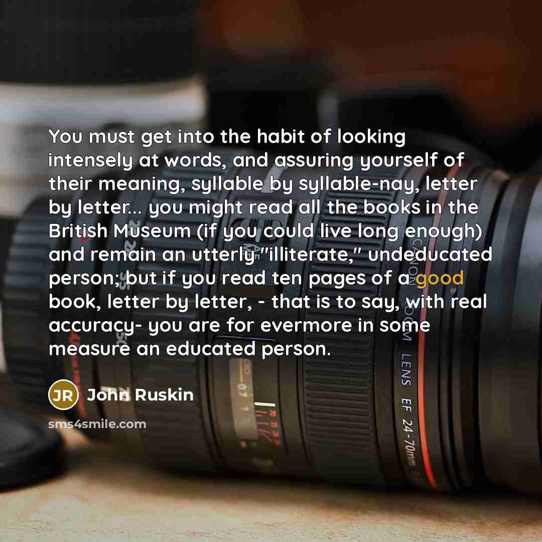 “You must get into the habit of looking intensely at words, and assuring yourself of their meaning, syllable by syllable-nay, letter by letter... you might read all the books in the British Museum (if you could live long enough) and remain an utterly "illiterate," undeducated person; but if you…” quote by John Ruskin