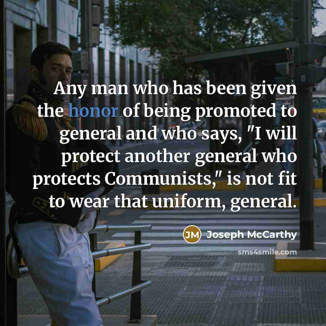 “Any man who has been given the honor of being promoted to general and who says, "I will protect another general who protects Communists," is not fit to wear that uniform, general.” quote by Joseph McCarthy