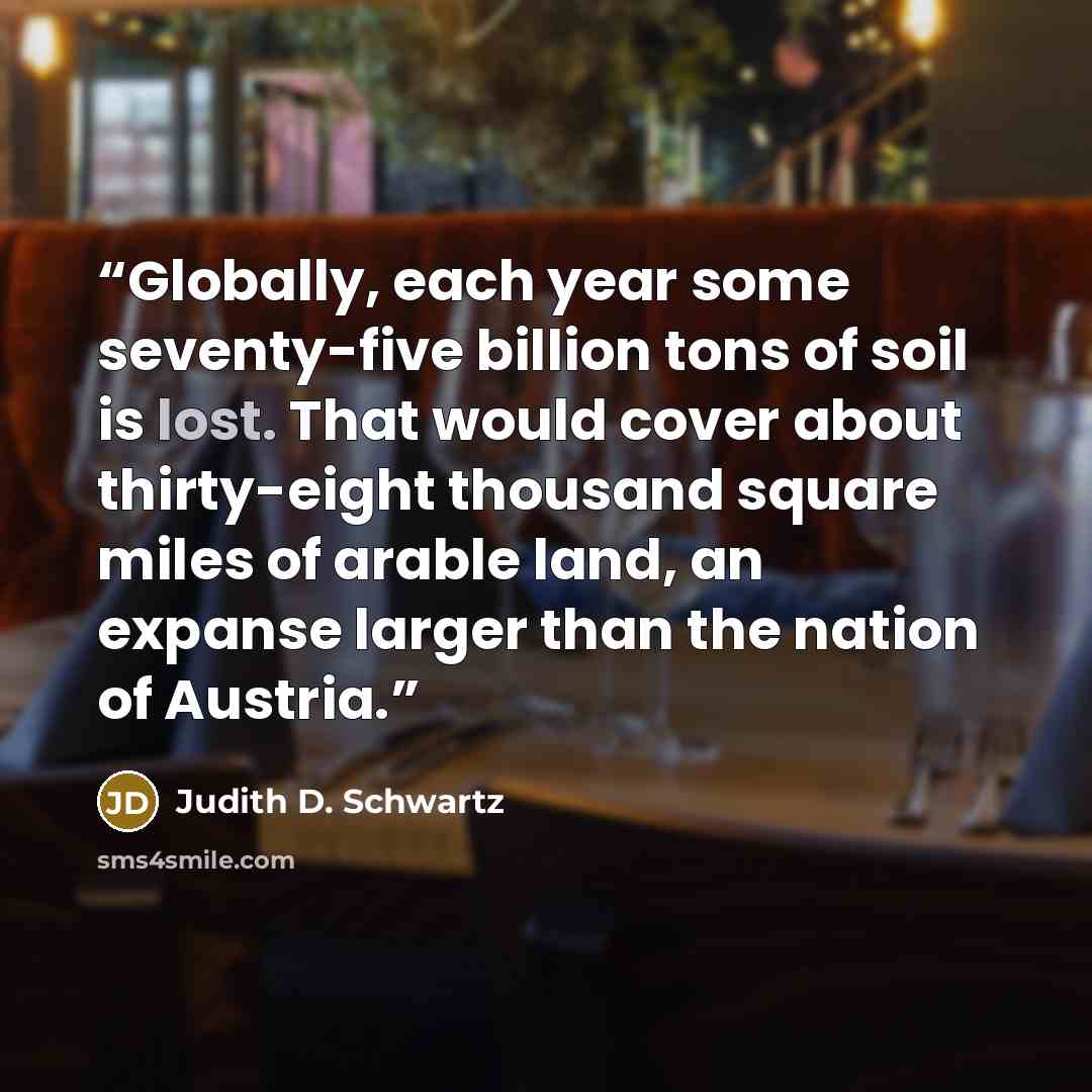 “Globally, each year some seventy-five billion tons of soil is lost. That would cover about thirty-eight thousand square miles of arable land, an expanse larger than the nation of Austria.” quote by Judith D. Schwartz