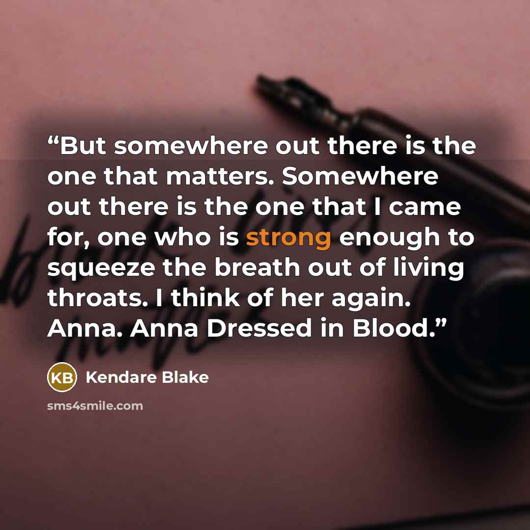 “But somewhere out there is the one that matters. Somewhere out there is the one that I came for, one who is strong enough to squeeze the breath out of living throats. I think of her again. Anna. Anna Dressed in Blood.” quote by Kendare Blake