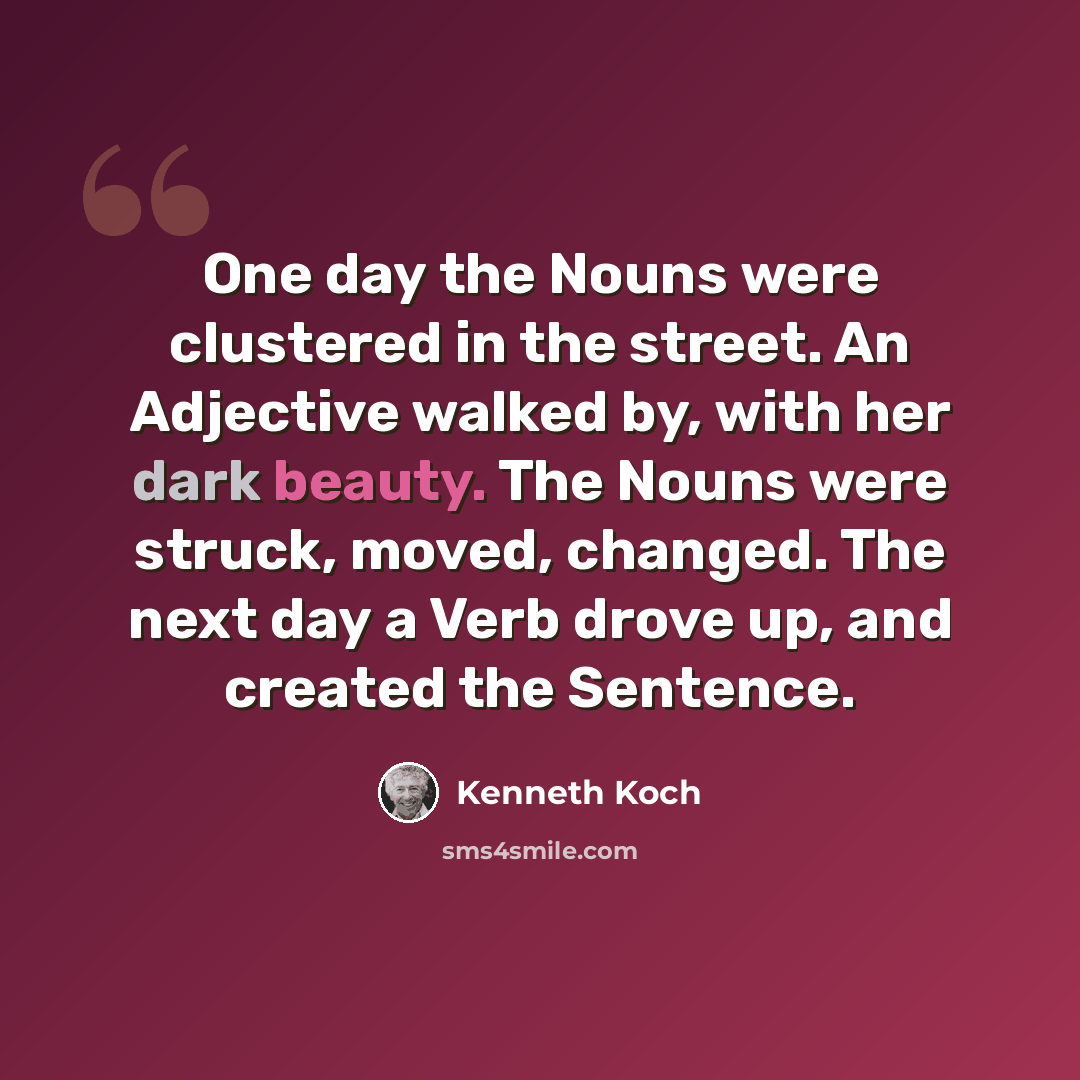 “One day the Nouns were clustered in the street. An Adjective walked by, with her dark beauty. The Nouns were struck, moved, changed. The next day a Verb drove up, and created the Sentence.” quote by Kenneth Koch