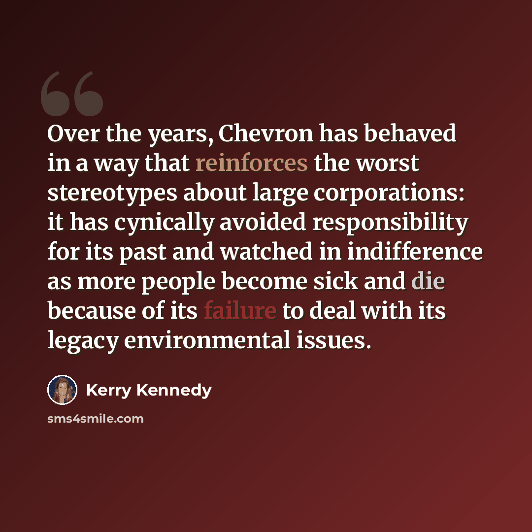 “Over the years, Chevron has behaved in a way that reinforces the worst stereotypes about large corporations: it has cynically avoided responsibility for its past and watched in indifference as more people become sick and die because of its failure to deal with its legacy environmental issues.” quote by Kerry Kennedy