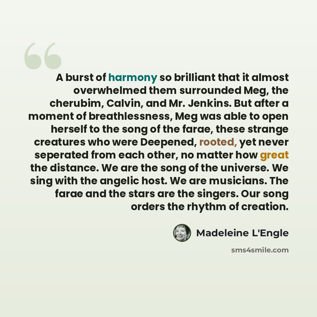“A burst of harmony so brilliant that it almost overwhelmed them surrounded Meg, the cherubim, Calvin, and Mr. Jenkins. But after a moment of breathlessness, Meg was able to open herself to the song of the farae, these strange creatures who were Deepened, rooted, yet never seperated from each…” quote by Madeleine L'Engle