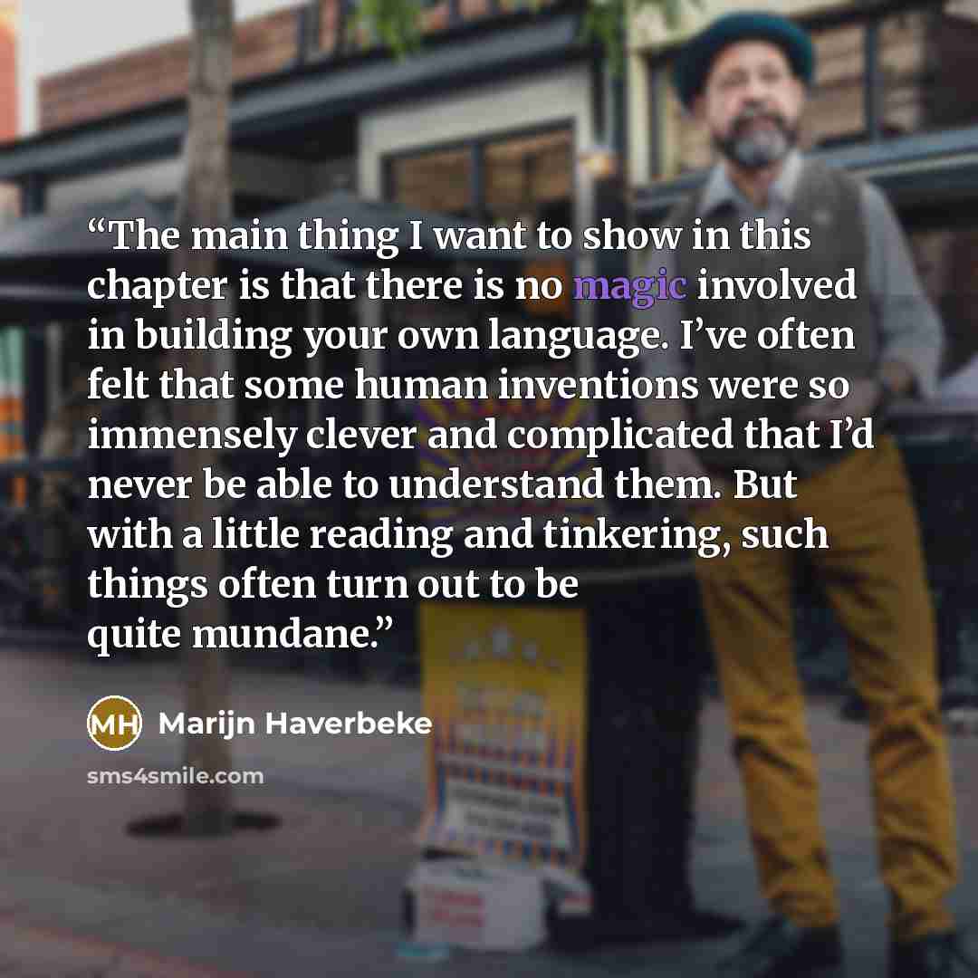 “The main thing I want to show in this chapter is that there is no magic involved in building your own language. I’ve often felt that some human inventions were so immensely clever and complicated that I’d never be able to understand them. But with a little reading and tinkering, such things often…” quote by Marijn Haverbeke
