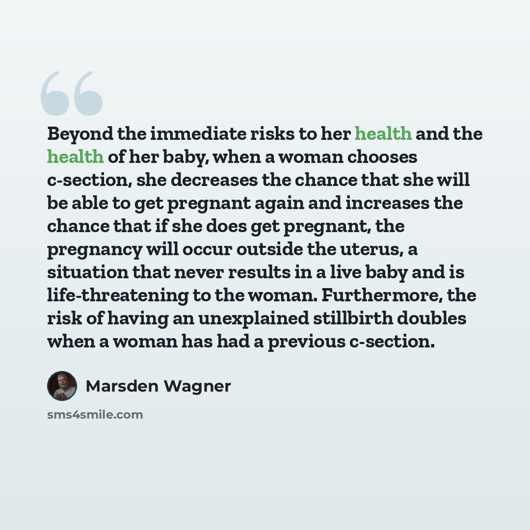 “Beyond the immediate risks to her health and the health of her baby, when a woman chooses c-section, she decreases the chance that she will be able to get pregnant again and increases the chance that if she does get pregnant, the pregnancy will occur outside the uterus, a situation that never…” quote by Marsden Wagner