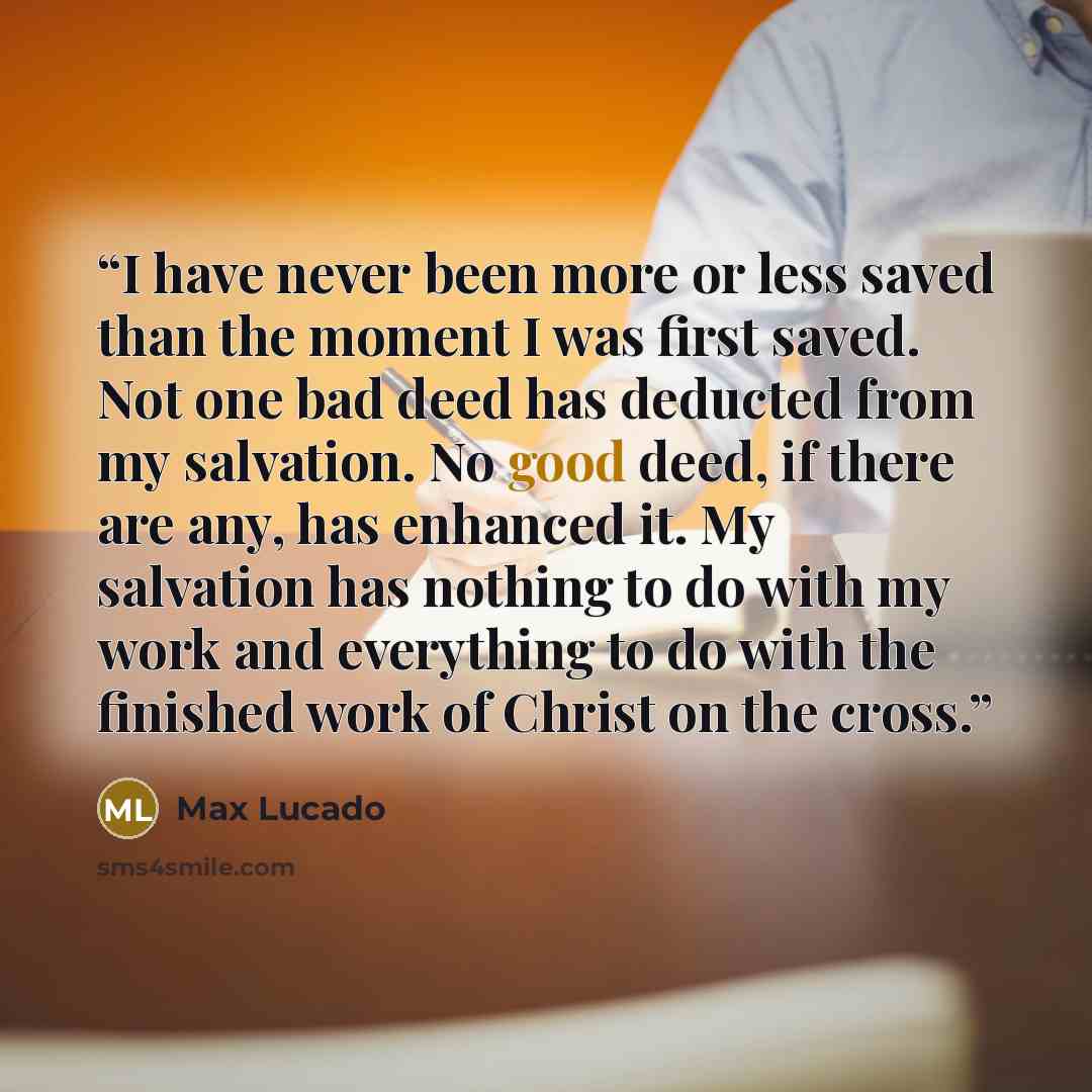 “I have never been more or less saved than the moment I was first saved. Not one bad deed has deducted from my salvation. No good deed, if there are any, has enhanced it. My salvation has nothing to do with my work and everything to do with the finished work of Christ on the cross.” quote by Max Lucado