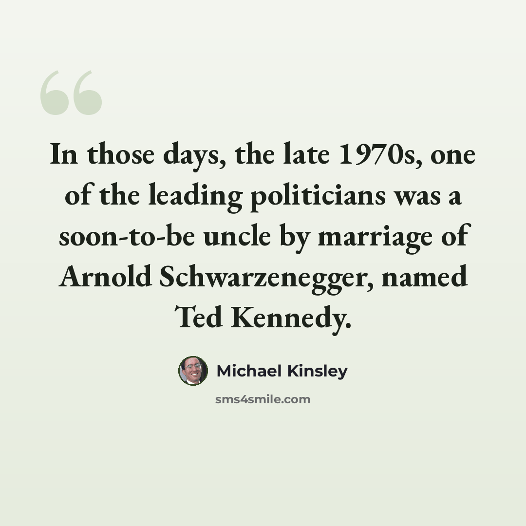 “In those days, the late 1970s, one of the leading politicians was a soon-to-be uncle by marriage of Arnold Schwarzenegger, named Ted Kennedy.” quote by Michael Kinsley