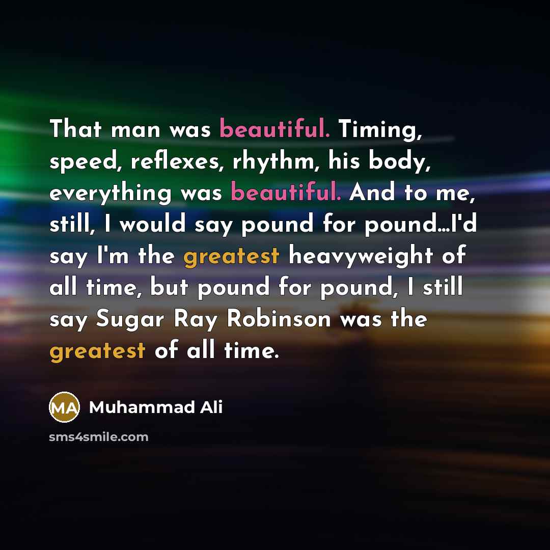 “That man was beautiful. Timing, speed, reflexes, rhythm, his body, everything was beautiful. And to me, still, I would say pound for pound...I'd say I'm the greatest heavyweight of all time, but pound for pound, I still say Sugar Ray Robinson was the greatest of all time.” quote by Muhammad Ali