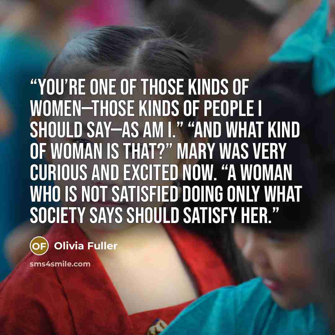 “You’re one of those kinds of women—those kinds of people I should say—as am I.” “And what kind of woman is that?” Mary was very curious and excited now. “A woman who is not satisfied doing only what society says should satisfy her.” quote by Olivia Fuller