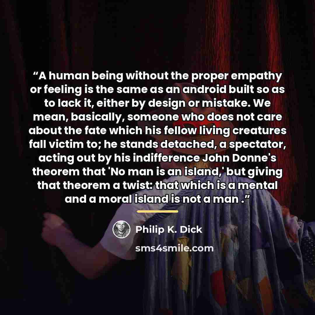 “A human being without the proper empathy or feeling is the same as an android built so as to lack it, either by design or mistake. We mean, basically, someone who does not care about the fate which his fellow living creatures fall victim to; he stands detached, a spectator, acting out by his…” quote by Philip K. Dick