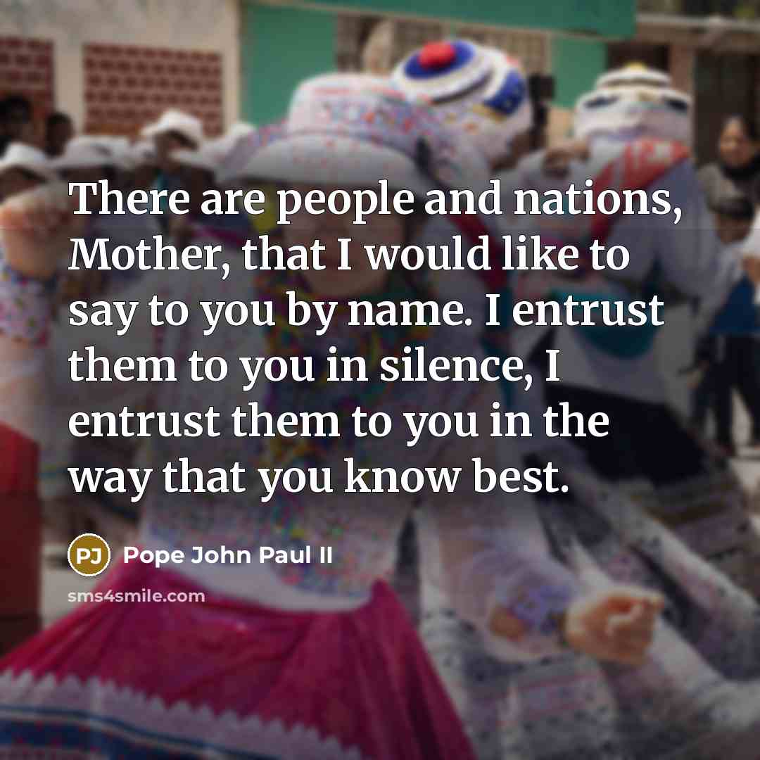 “There are people and nations, Mother, that I would like to say to you by name. I entrust them to you in silence, I entrust them to you in the way that you know best.” quote by Pope John Paul II