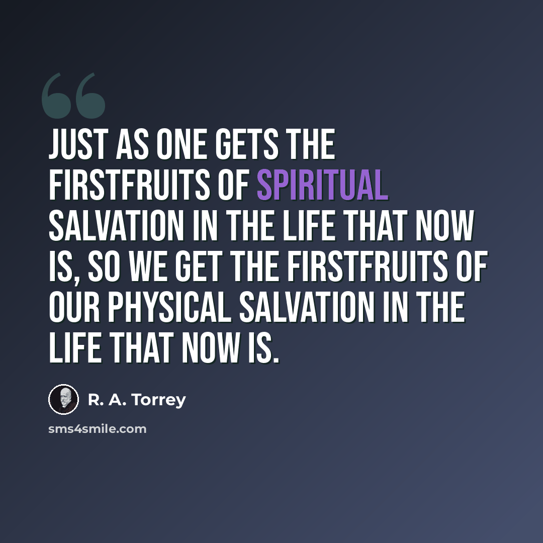 “Just as one gets the firstfruits of spiritual salvation in the life that now is, so we get the firstfruits of our physical salvation in the life that now is.” quote by R. A. Torrey