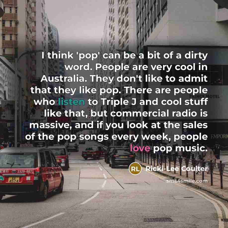 “I think 'pop' can be a bit of a dirty word. People are very cool in Australia. They don't like to admit that they like pop. There are people who listen to Triple J and cool stuff like that, but commercial radio is massive, and if you look at the sales of the pop songs every week, people love pop…” quote by Ricki-Lee Coulter