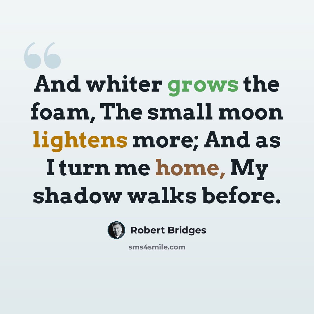 “And whiter grows the foam, The small moon lightens more; And as I turn me home, My shadow walks before.” quote by Robert Bridges