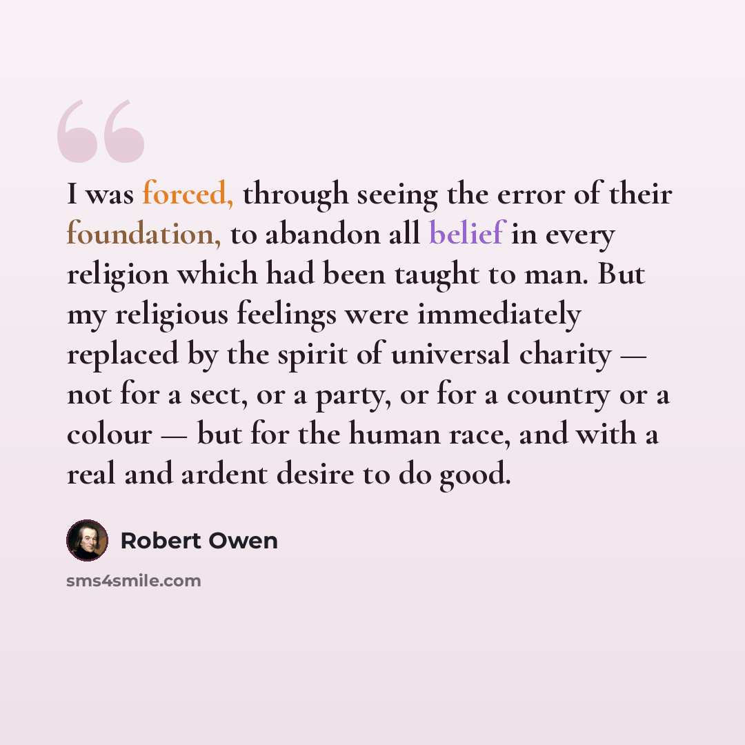 “I was forced, through seeing the error of their foundation, to abandon all belief in every religion which had been taught to man. But my religious feelings were immediately replaced by the spirit of universal charity — not for a sect, or a party, or for a country or a colour — but for the human…” quote by Robert Owen