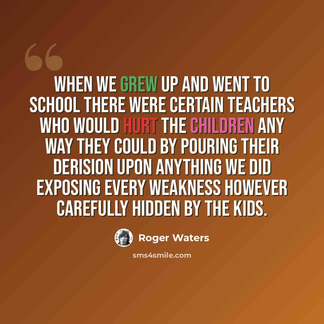 “When we grew up and went to school There were certain teachers who would Hurt the children any way they could By pouring their derision Upon anything we did Exposing every weakness However carefully hidden by the kids.” quote by Roger Waters