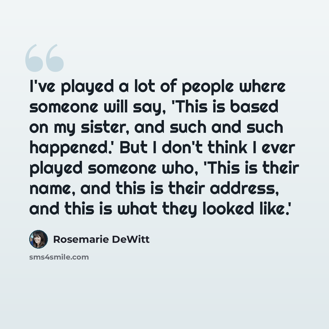 “I've played a lot of people where someone will say, 'This is based on my sister, and such and such happened.' But I don't think I ever played someone who, 'This is their name, and this is their address, and this is what they looked like.'” quote by Rosemarie DeWitt