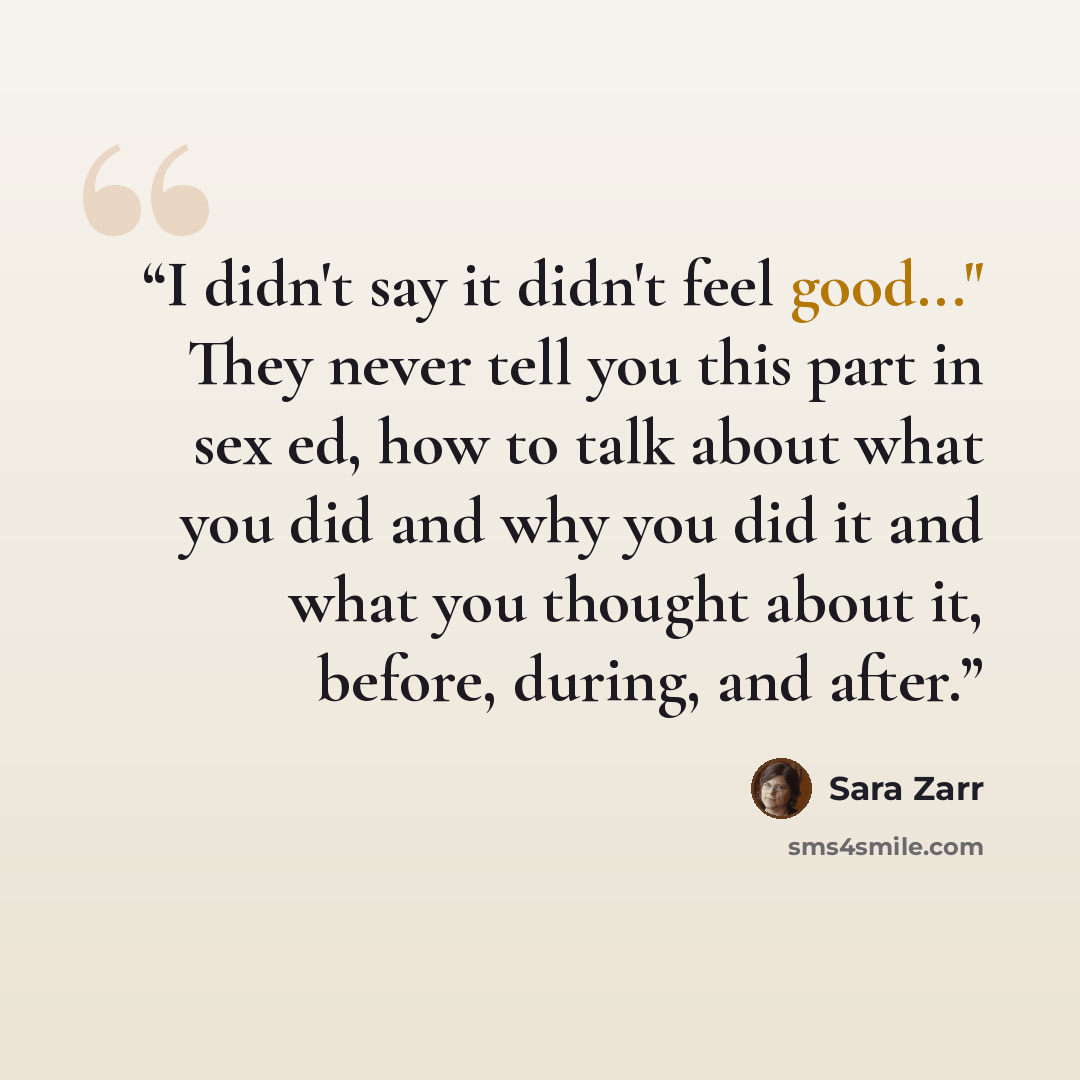 “I didn't say it didn't feel good..." They never tell you this part in sex ed, how to talk about what you did and why you did it and what you thought about it, before, during, and after.” quote by Sara Zarr