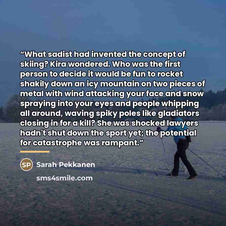 “What sadist had invented the concept of skiing? Kira wondered. Who was the first person to decide it would be fun to rocket shakily down an icy mountain on two pieces of metal with wind attacking your face and snow spraying into your eyes and people whipping all around, waving spiky poles like…” quote by Sarah Pekkanen