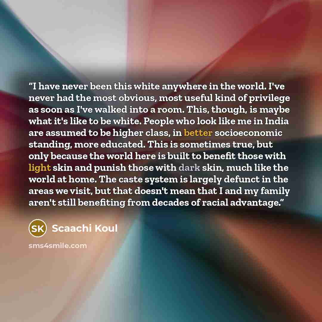 “I have never been this white anywhere in the world. I've never had the most obvious, most useful kind of privilege as soon as I've walked into a room. This, though, is maybe what it's like to be white. People who look like me in India are assumed to be higher class, in better socioeconomic…” quote by Scaachi Koul