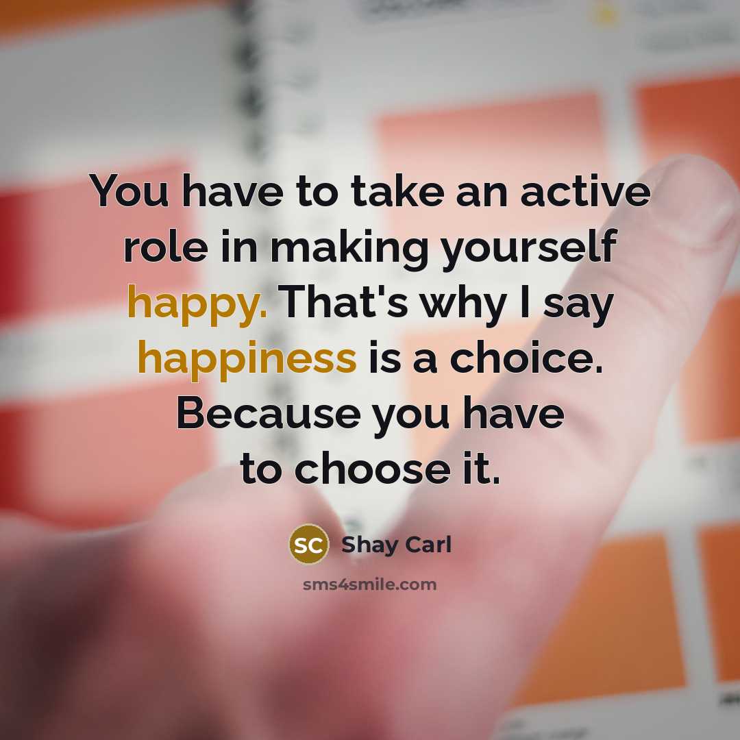 “You have to take an active role in making yourself happy. That's why I say happiness is a choice. Because you have to choose it.” quote by Shay Carl