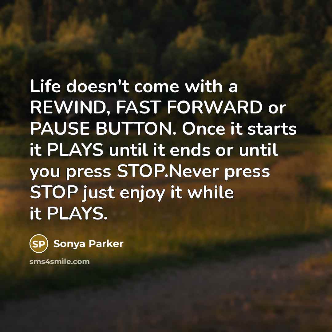 “Life doesn't come with a REWIND, FAST FORWARD or PAUSE BUTTON. Once it starts it PLAYS until it ends or until you press STOP.Never press STOP just enjoy it while it PLAYS.” quote by Sonya Parker