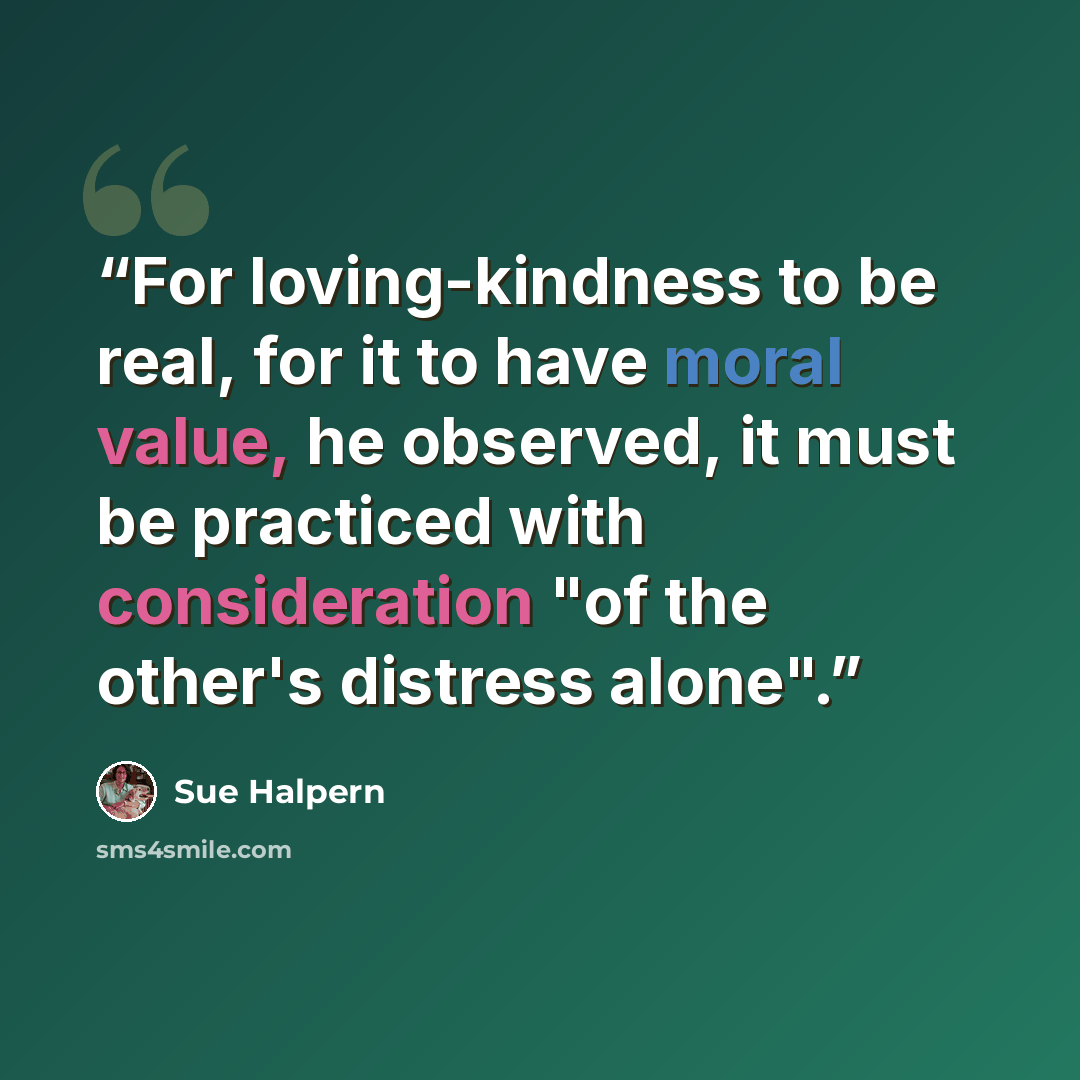 “For loving-kindness to be real, for it to have moral value, he observed, it must be practiced with consideration "of the other's distress alone".” quote by Sue Halpern