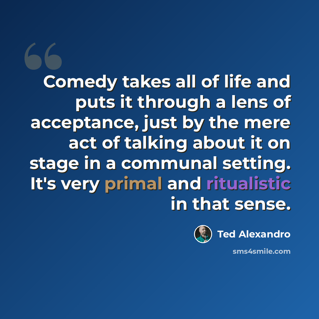 “Comedy takes all of life and puts it through a lens of acceptance, just by the mere act of talking about it on stage in a communal setting. It's very primal and ritualistic in that sense.” quote by Ted Alexandro