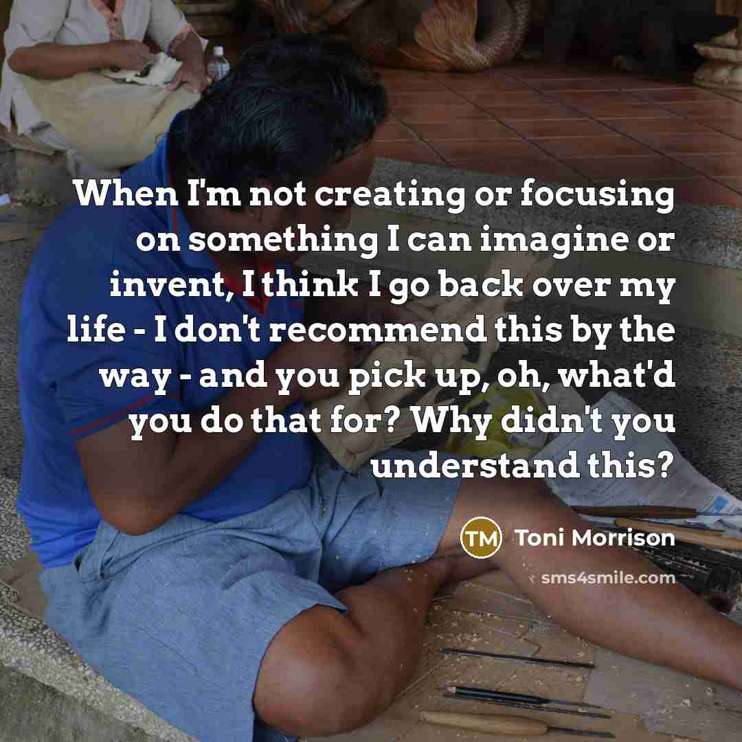 “When I'm not creating or focusing on something I can imagine or invent, I think I go back over my life - I don't recommend this by the way - and you pick up, oh, what'd you do that for? Why didn't you understand this?” quote by Toni Morrison