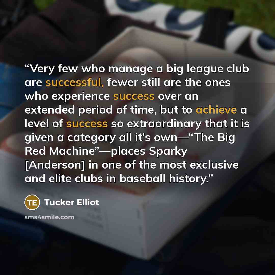 “Very few who manage a big league club are successful, fewer still are the ones who experience success over an extended period of time, but to achieve a level of success so extraordinary that it is given a category all it’s own—“The Big Red Machine”—places Sparky [Anderson] in one of the most…” quote by Tucker Elliot