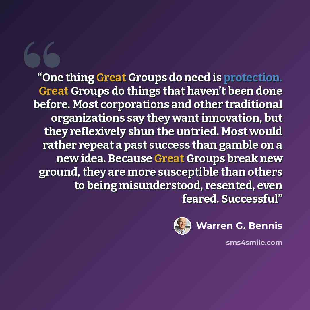 “One thing Great Groups do need is protection. Great Groups do things that haven’t been done before. Most corporations and other traditional organizations say they want innovation, but they reflexively shun the untried. Most would rather repeat a past success than gamble on a new idea. Because…” quote by Warren G. Bennis