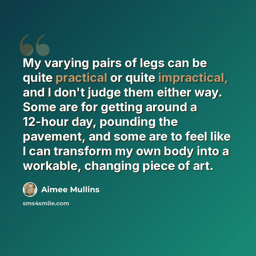 “My varying pairs of legs can be quite practical or quite impractical, and I don't judge them either way. Some are for getting around a 12-hour day, pounding the pavement, and some are to feel like I can transform my own body into a workable, changing piece of art.” quote by Aimee Mullins