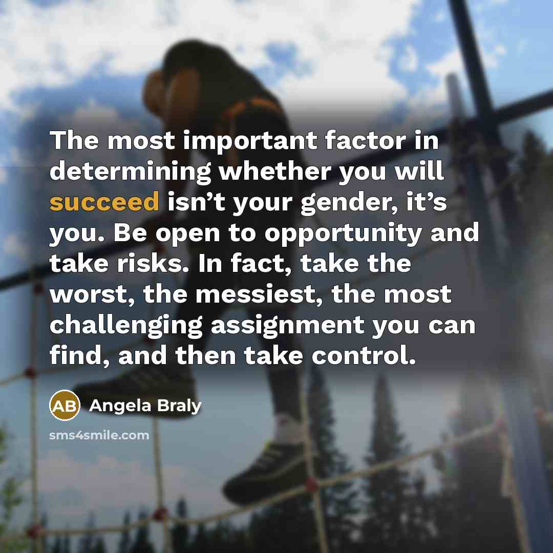“The most important factor in determining whether you will succeed isn’t your gender, it’s you. Be open to opportunity and take risks. In fact, take the worst, the messiest, the most challenging assignment you can find, and then take control.” quote by Angela Braly