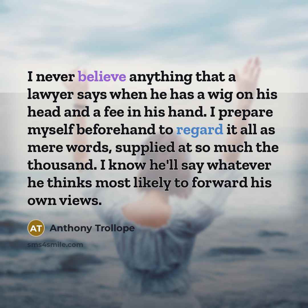 “I never believe anything that a lawyer says when he has a wig on his head and a fee in his hand. I prepare myself beforehand to regard it all as mere words, supplied at so much the thousand. I know he'll say whatever he thinks most likely to forward his own views.” quote by Anthony Trollope