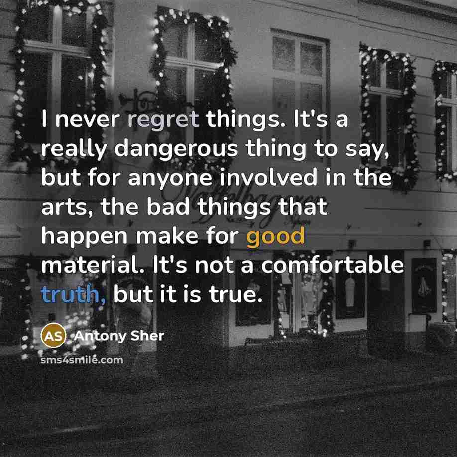 “I never regret things. It's a really dangerous thing to say, but for anyone involved in the arts, the bad things that happen make for good material. It's not a comfortable truth, but it is true.” quote by Antony Sher