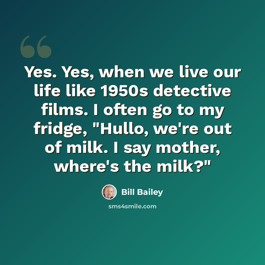 “Yes. Yes, when we live our life like 1950s detective films. I often go to my fridge, "Hullo, we're out of milk. I say mother, where's the milk?"” quote by Bill Bailey