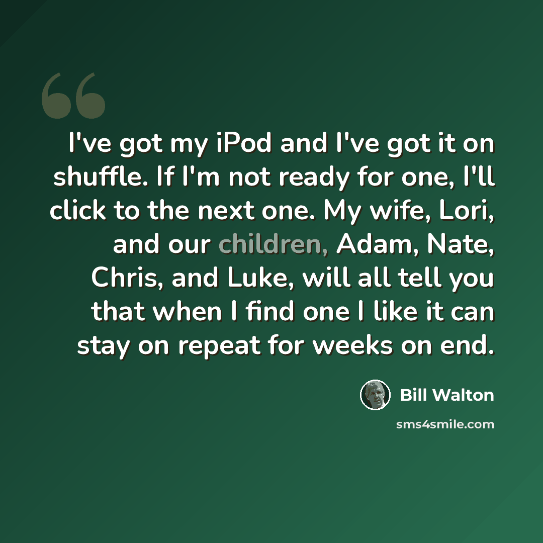 “I've got my iPod and I've got it on shuffle. If I'm not ready for one, I'll click to the next one. My wife, Lori, and our children, Adam, Nate, Chris, and Luke, will all tell you that when I find one I like it can stay on repeat for weeks on end.” quote by Bill Walton