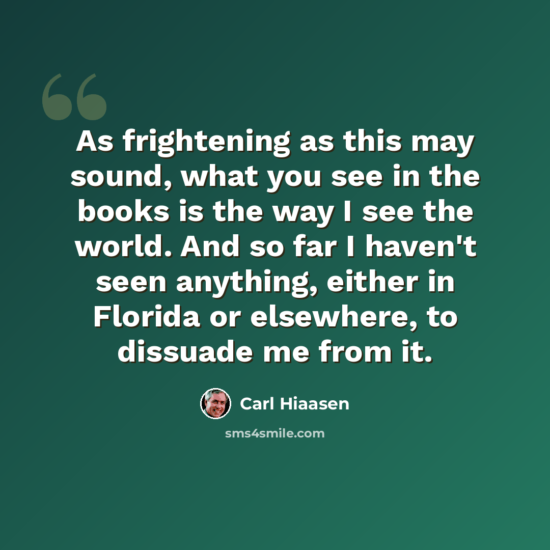 “As frightening as this may sound, what you see in the books is the way I see the world. And so far I haven't seen anything, either in Florida or elsewhere, to dissuade me from it.” quote by Carl Hiaasen