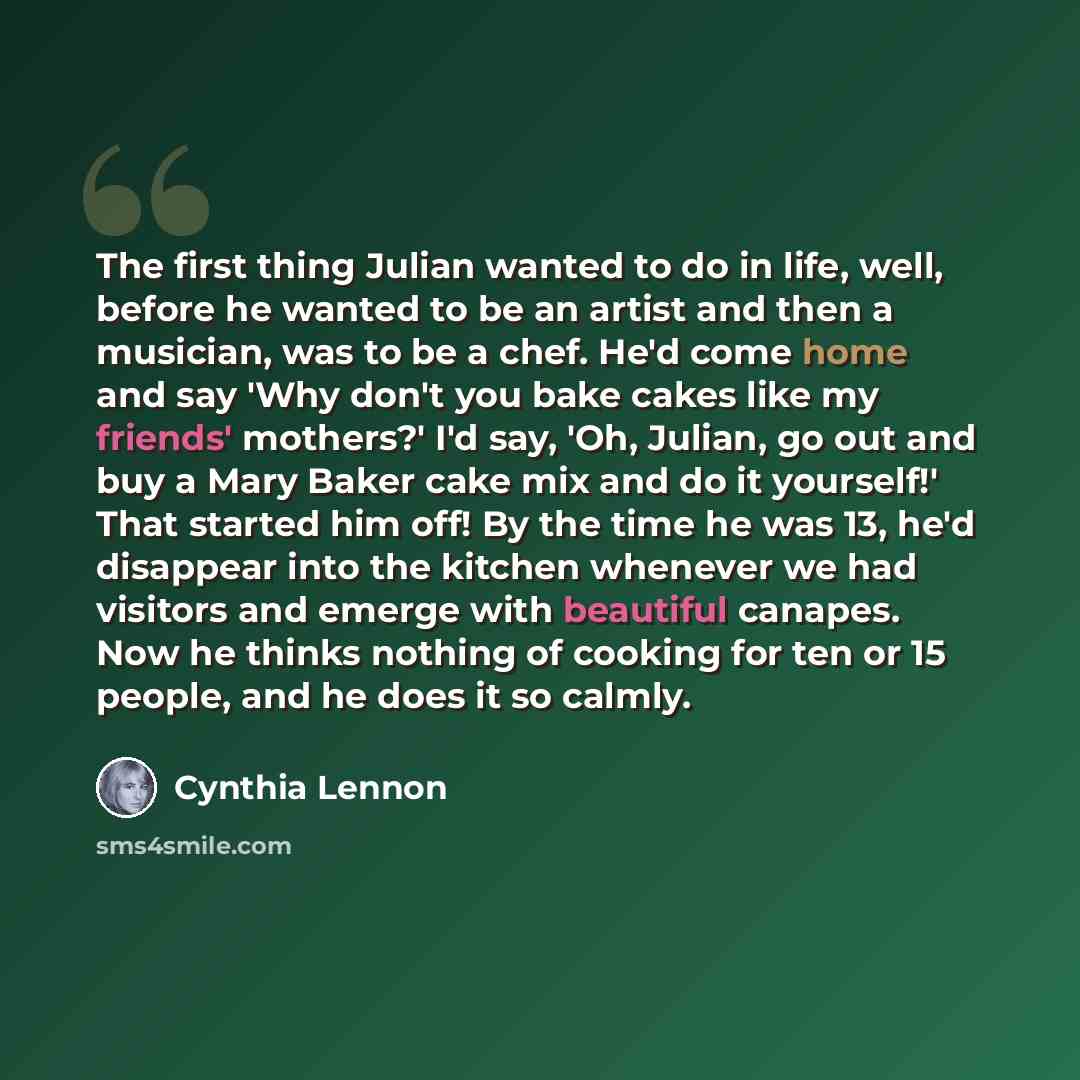 “The first thing Julian wanted to do in life, well, before he wanted to be an artist and then a musician, was to be a chef. He'd come home and say 'Why don't you bake cakes like my friends' mothers?' I'd say, 'Oh, Julian, go out and buy a Mary Baker cake mix and do it yourself!' That started him…” quote by Cynthia Lennon