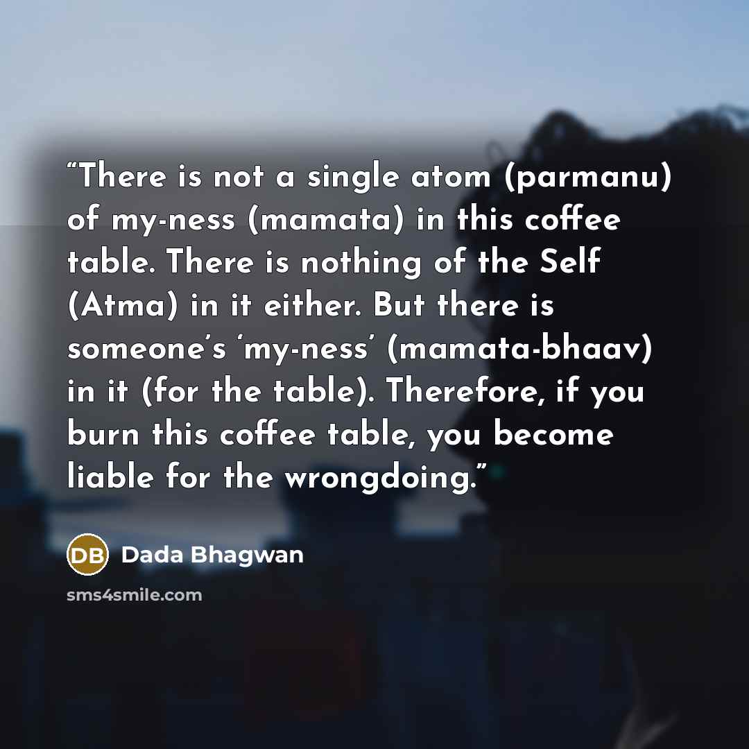 “There is not a single atom (parmanu) of my-ness (mamata) in this coffee table. There is nothing of the Self (Atma) in it either. But there is someone’s ‘my-ness’ (mamata-bhaav) in it (for the table). Therefore, if you burn this coffee table, you become liable for the wrongdoing.” quote by Dada Bhagwan