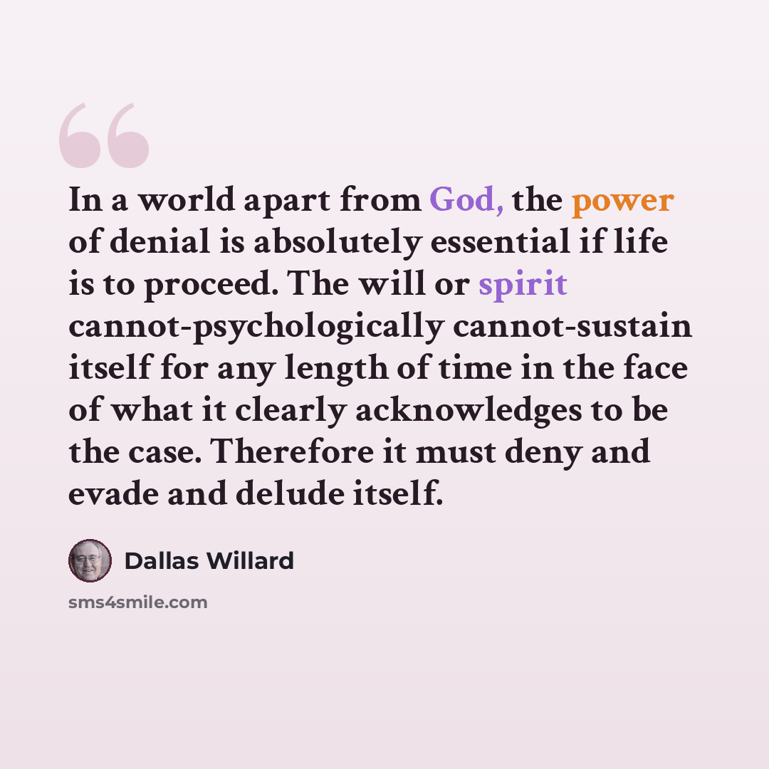 “In a world apart from God, the power of denial is absolutely essential if life is to proceed. The will or spirit cannot-psychologically cannot-sustain itself for any length of time in the face of what it clearly acknowledges to be the case. Therefore it must deny and evade and delude itself.” quote by Dallas Willard