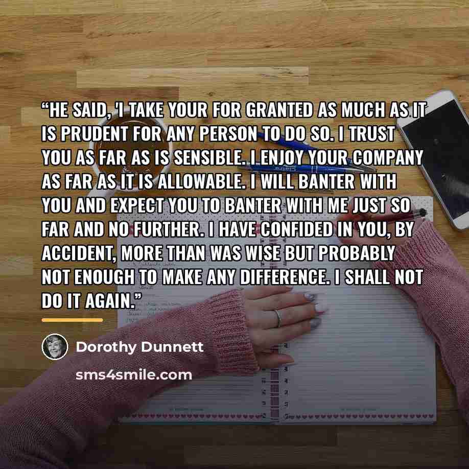 “He said, 'I take your for granted as much as it is prudent for any person to do so. I trust you as far as is sensible. I enjoy your company as far as it is allowable. I will banter with you and expect you to banter with me just so far and no further. I have confided in you, by accident, more than…” quote by Dorothy Dunnett