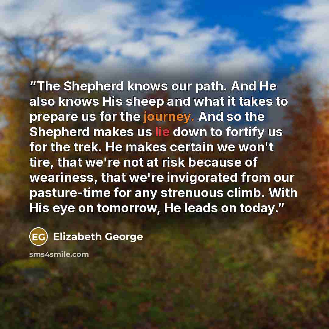“The Shepherd knows our path. And He also knows His sheep and what it takes to prepare us for the journey. And so the Shepherd makes us lie down to fortify us for the trek. He makes certain we won't tire, that we're not at risk because of weariness, that we're invigorated from our pasture-time for…” quote by Elizabeth George
