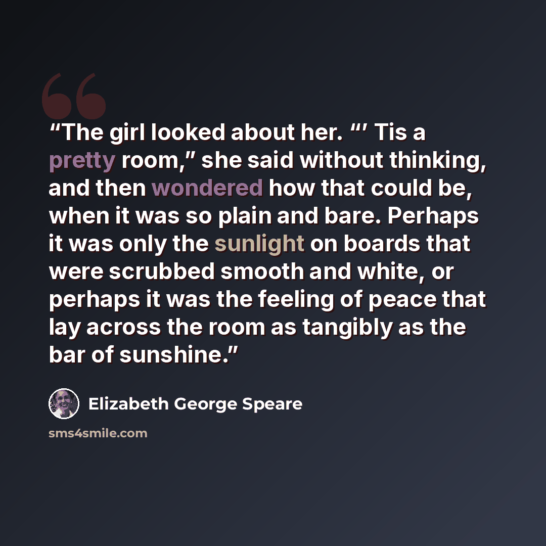 “The girl looked about her. “’ Tis a pretty room,” she said without thinking, and then wondered how that could be, when it was so plain and bare. Perhaps it was only the sunlight on boards that were scrubbed smooth and white, or perhaps it was the feeling of peace that lay across the room as…” quote by Elizabeth George Speare