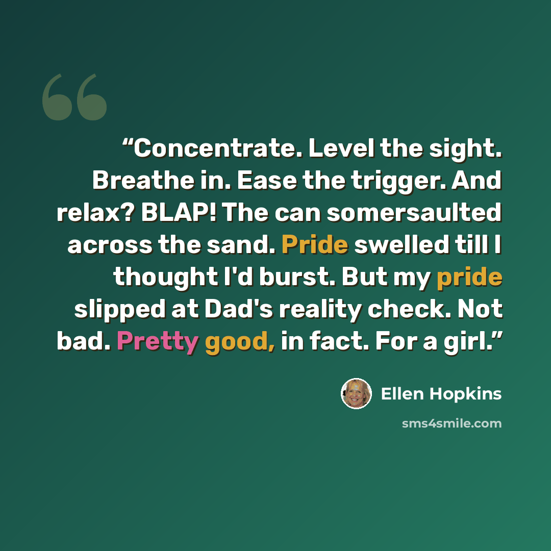 “Concentrate. Level the sight. Breathe in. Ease the trigger. And relax? BLAP! The can somersaulted across the sand. Pride swelled till I thought I'd burst. But my pride slipped at Dad's reality check. Not bad. Pretty good, in fact. For a girl.” quote by Ellen Hopkins