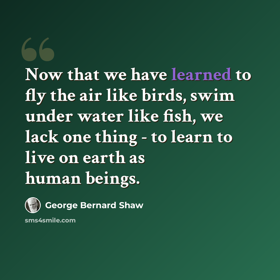 “Now that we have learned to fly the air like birds, swim under water like fish, we lack one thing - to learn to live on earth as human beings.” quote by George Bernard Shaw