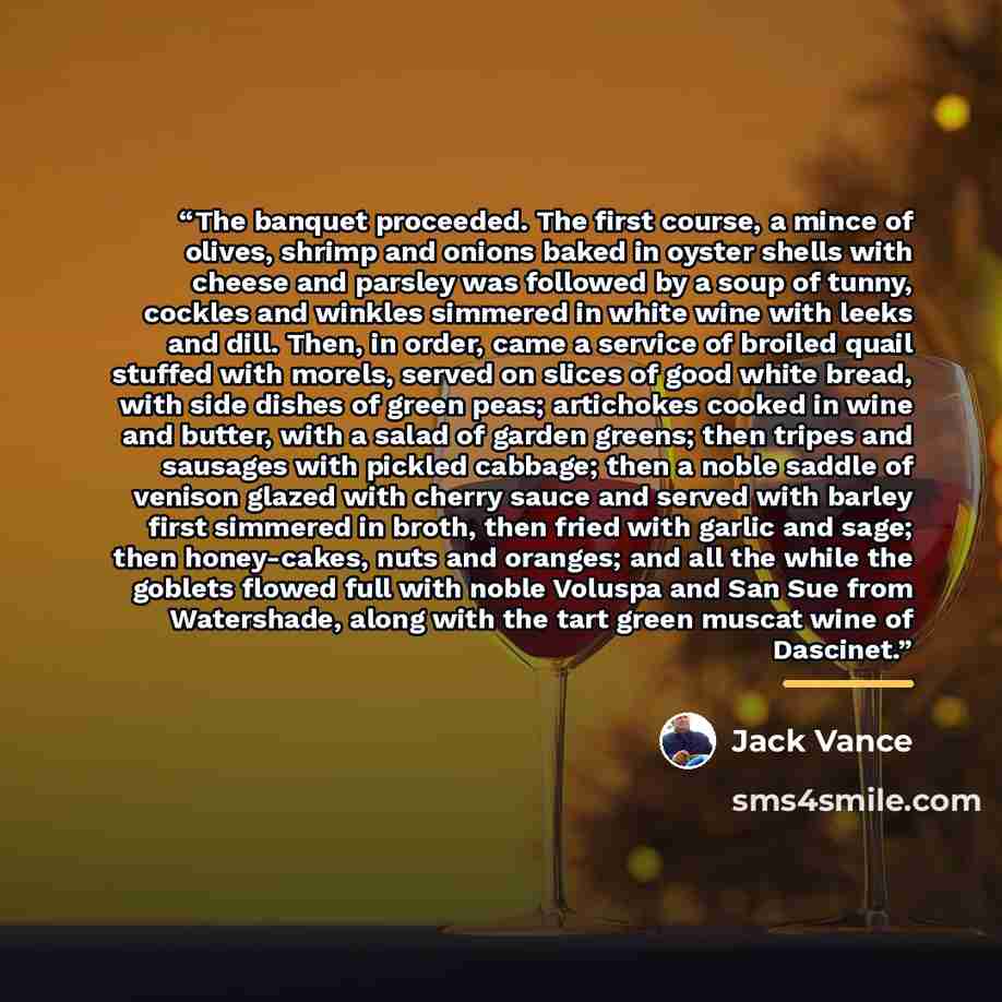 “The banquet proceeded. The first course, a mince of olives, shrimp and onions baked in oyster shells with cheese and parsley was followed by a soup of tunny, cockles and winkles simmered in white wine with leeks and dill. Then, in order, came a service of broiled quail stuffed with morels, served…” quote by Jack Vance