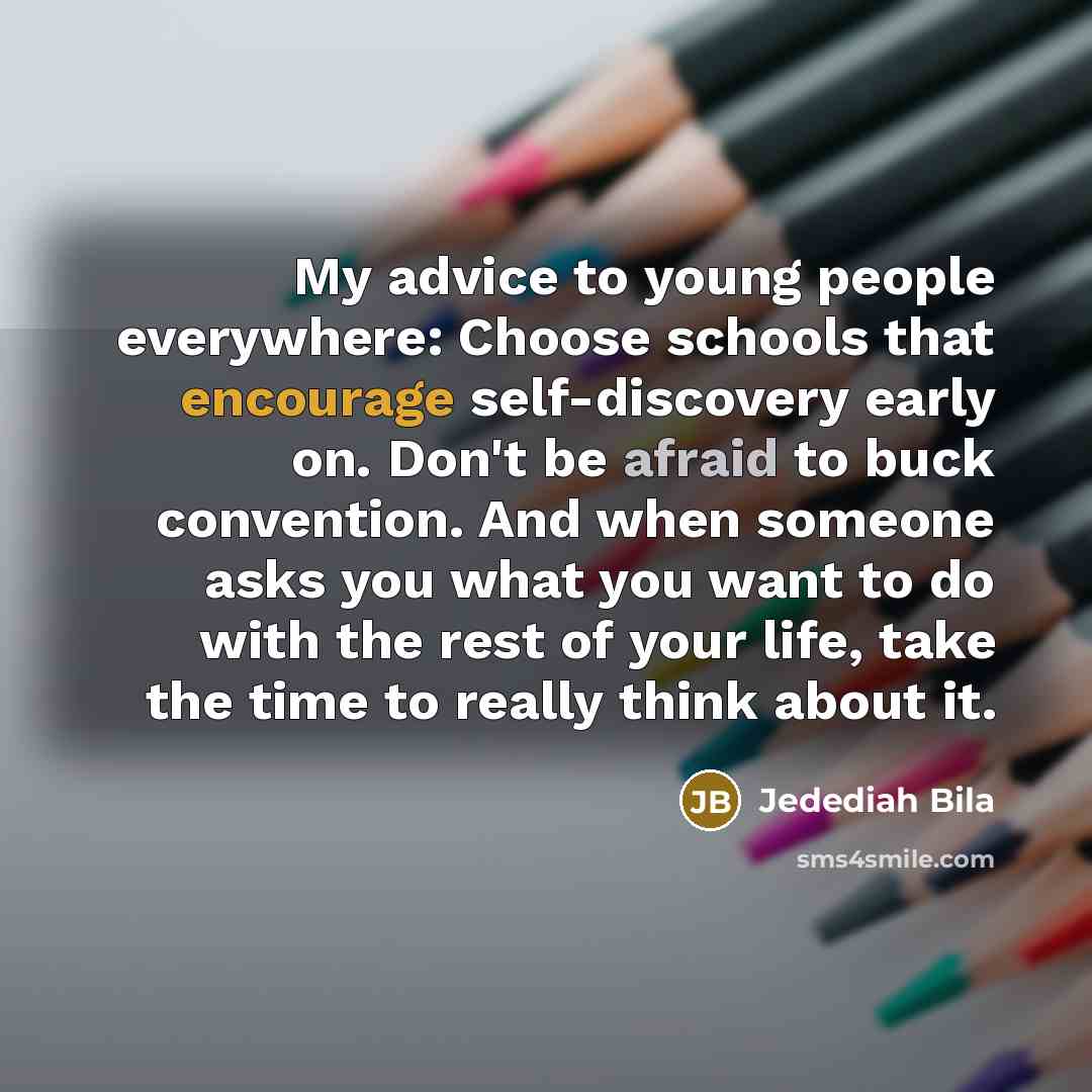 “My advice to young people everywhere: Choose schools that encourage self-discovery early on. Don't be afraid to buck convention. And when someone asks you what you want to do with the rest of your life, take the time to really think about it.” quote by Jedediah Bila