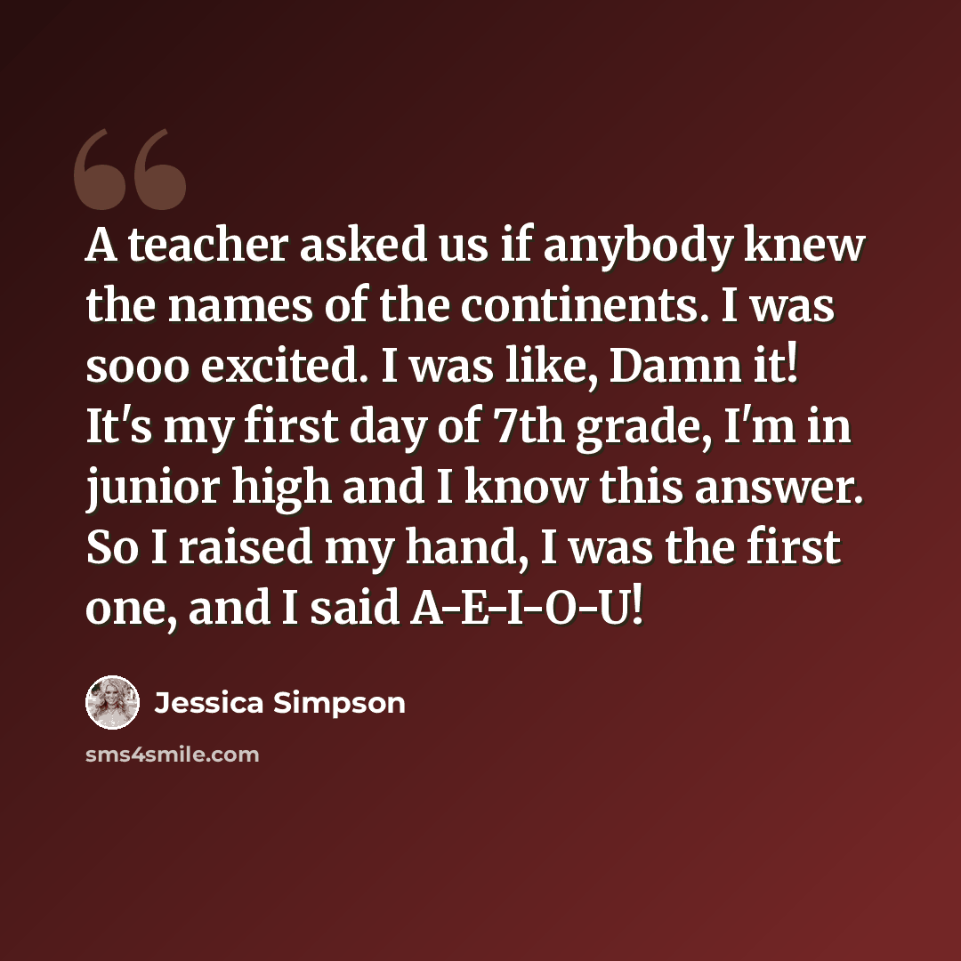 “A teacher asked us if anybody knew the names of the continents. I was sooo excited. I was like, Damn it! It's my first day of 7th grade, I'm in junior high and I know this answer. So I raised my hand, I was the first one, and I said A-E-I-O-U!” quote by Jessica Simpson